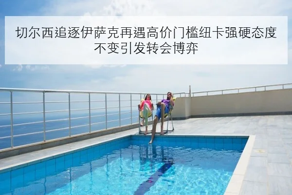 切尔西追逐伊萨克再遇高价门槛纽卡强硬态度不变引发转会博弈