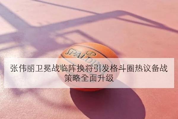 张伟丽卫冕战临阵换将引发格斗圈热议备战策略全面升级